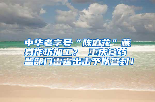 中华老字号“陈麻花”藏身作坊加工? 重庆食药监部门雷霆出击予以查封!