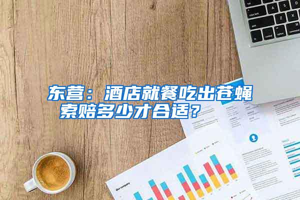 东营：酒店就餐吃出苍蝇 索赔多少才合适？