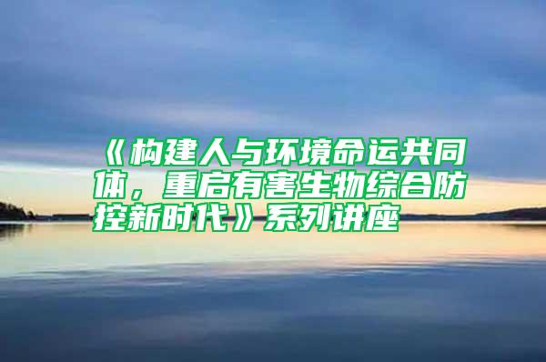 《构建人与环境命运共同体，重启有害生物综合防控新时代》系列讲座