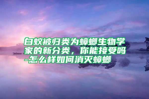 白蚁被归类为蟑螂生物学家的新分类，你能接受吗-怎么样如何消灭蟑螂