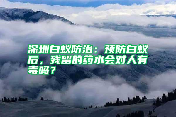 深圳白蚁防治：预防白蚁后，残留的药水会对人有毒吗？