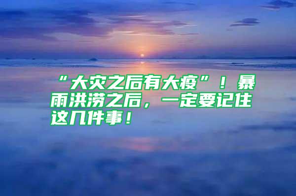 “大灾之后有大疫”！暴雨洪涝之后，一定要记住这几件事！