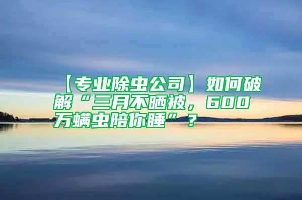 【专业除虫公司】如何破解“三月不晒被，600万螨虫陪你睡”？