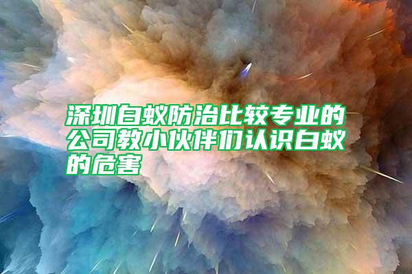 深圳白蚁防治比较专业的公司教小伙伴们认识白蚁的危害