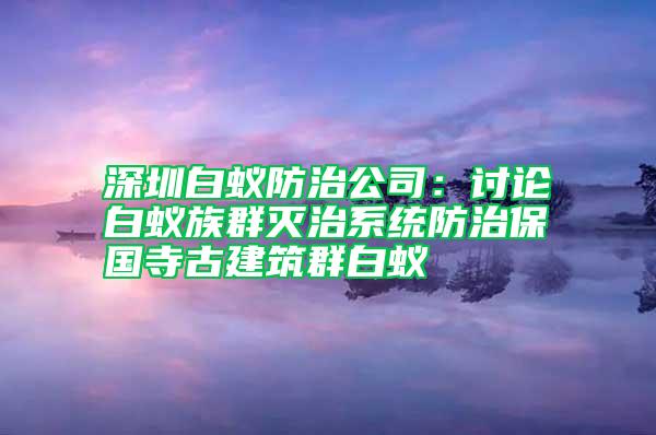 深圳白蚁防治公司：讨论白蚁族群灭治系统防治保国寺古建筑群白蚁