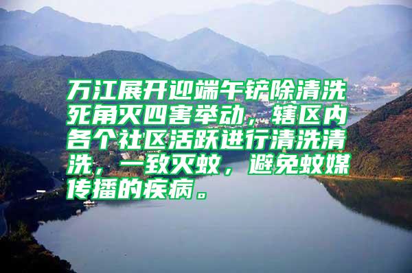 万江展开迎端午铲除清洗死角灭四害举动，辖区内各个社区活跃进行清洗清洗，一致灭蚊，避免蚊媒传播的疾病。