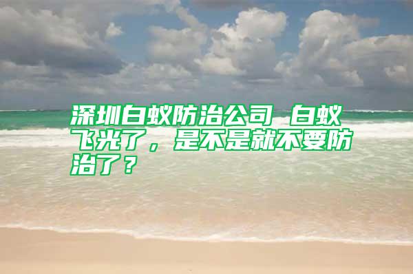 深圳白蚁防治公司 白蚁飞光了，是不是就不要防治了？