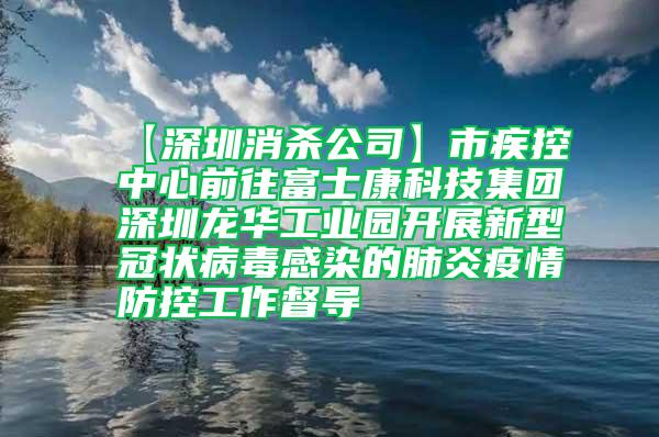 【深圳消杀公司】市疾控中心前往富士康科技集团深圳龙华工业园开展新型冠状病毒感染的肺炎疫情防控工作督导