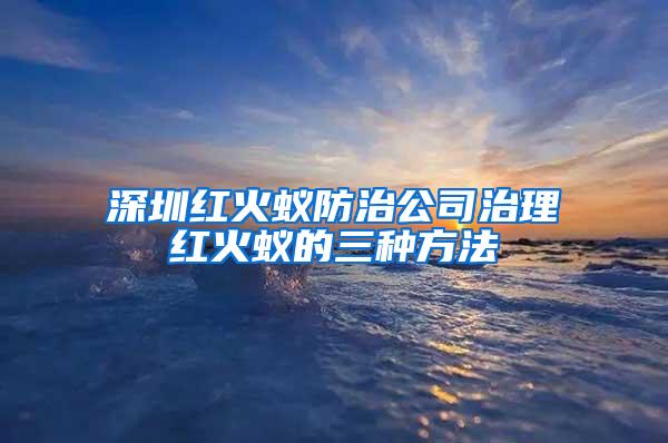 深圳红火蚁防治公司治理红火蚁的三种方法