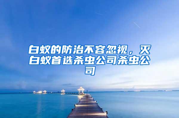 白蚁的防治不容忽视，灭白蚁首选杀虫公司杀虫公司